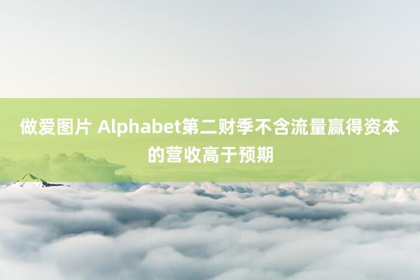 做爱图片 Alphabet第二财季不含流量赢得资本的营收高于预期