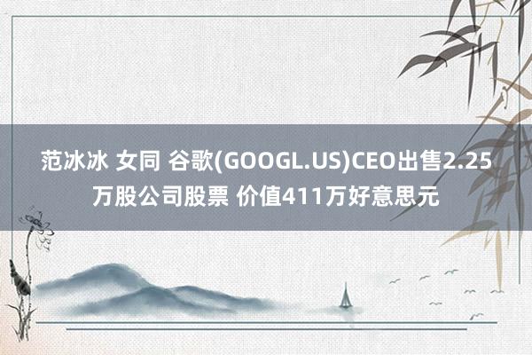 范冰冰 女同 谷歌(GOOGL.US)CEO出售2.25万股公司股票 价值411万好意思元