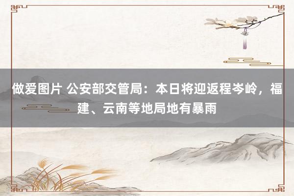 做爱图片 公安部交管局：本日将迎返程岑岭，福建、云南等地局地有暴雨