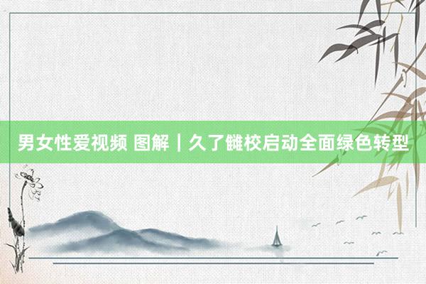男女性爱视频 图解｜久了雠校启动全面绿色转型