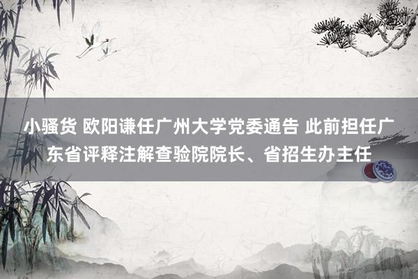 小骚货 欧阳谦任广州大学党委通告 此前担任广东省评释注解查验院院长、省招生办主任