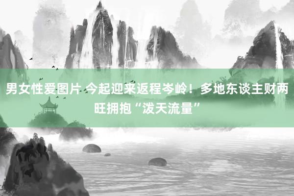 男女性爱图片 今起迎来返程岑岭！多地东谈主财两旺拥抱“泼天流量”