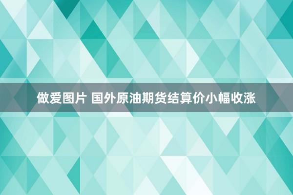 做爱图片 国外原油期货结算价小幅收涨
