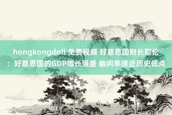 hongkongdoll 免费视频 好意思国财长耶伦：好意思国的GDP增长强盛 幽闲率接近历史低点