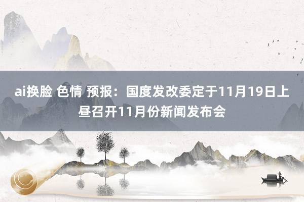 ai换脸 色情 预报：国度发改委定于11月19日上昼召开11月份新闻发布会