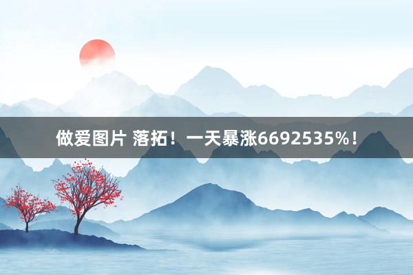 做爱图片 落拓！一天暴涨6692535%！