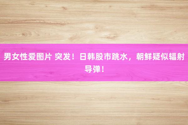 男女性爱图片 突发！日韩股市跳水，朝鲜疑似辐射导弹！