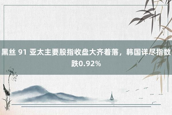 黑丝 91 亚太主要股指收盘大齐着落，韩国详尽指数跌0.92%
