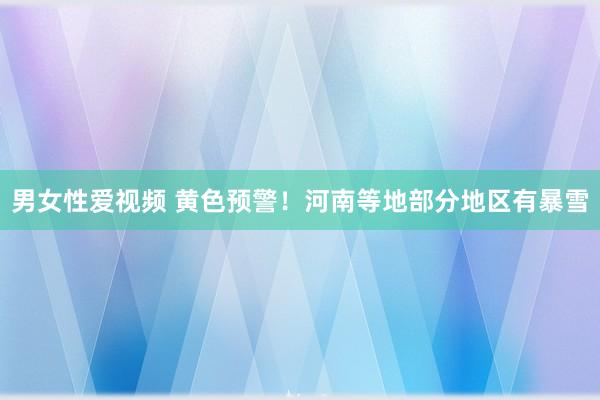 男女性爱视频 黄色预警！河南等地部分地区有暴雪