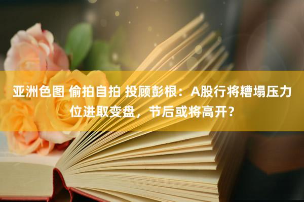 亚洲色图 偷拍自拍 投顾彭根：A股行将糟塌压力位进取变盘，节后或将高开？