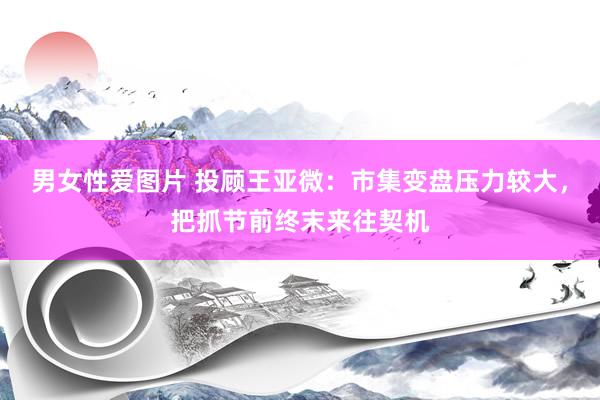 男女性爱图片 投顾王亚微：市集变盘压力较大，把抓节前终末来往契机