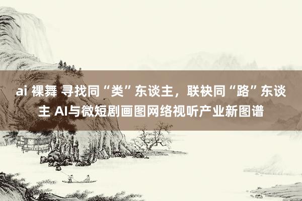 ai 裸舞 寻找同“类”东谈主，联袂同“路”东谈主 AI与微短剧画图网络视听产业新图谱