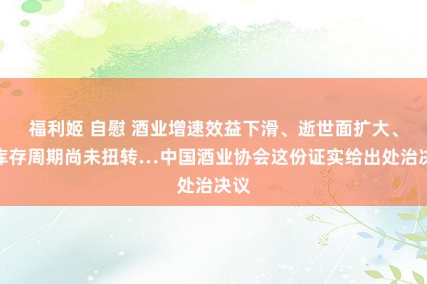 福利姬 自慰 酒业增速效益下滑、逝世面扩大、去库存周期尚未扭转…中国酒业协会这份证实给出处治决议